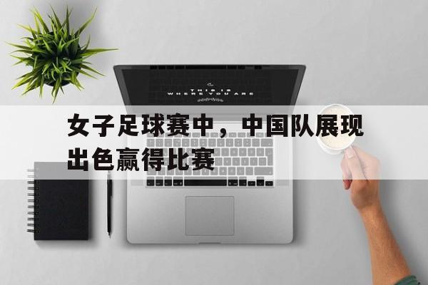 女子足球赛中，中国队展现出色赢得比赛的简单介绍